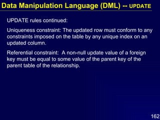 UPDATE rules continued: Uniqueness constraint: The updated row must conform to any constraints imposed on the table by any unique index on an updated column. Referential constraint:  A non-null update value of a foreign key must be equal to some value of the parent key of the parent table of the relationship. Data Manipulation Language (DML) --  UPDATE 