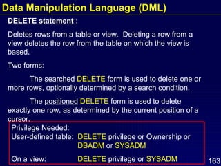 DELETE statement  : Deletes rows from a table or view.  Deleting a row from a view deletes the row from the table on which the view is based. Two forms: The  searched   DELETE  form is used to delete one or more rows, optionally determined by a search condition. The  positioned   DELETE  form is used to delete exactly one row, as determined by the current position of a cursor. Privilege Needed:  User-defined table:  DELETE  privilege or Ownership or  DBADM  or  SYSADM On a view:  DELETE  privilege or  SYSADM Data Manipulation Language (DML) 