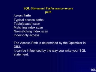 SQL Statement Performance-access path Access Paths   Typical access paths: Table(space) scan Matching index scan No-matching index scan Index-only access The Access Path is determined by the Optimizer in DB2. It can be influenced by the way you write your SQL statement. 