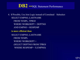 4.  If Possible, Use Join Logic instead of Correlated  Subselect SELECT EMPNO, LASTNAME FROM TEMPL, TPROJ WHERE WORKDEPT = DEPTNO AND EMPNO = RESPEMP is more efficient than SELECT EMPNO, LASTNAME FROM TEMPL WHERE WORKDEPT = (SELECT DEPTNO FROM TPROJ WHERE RESPEMP = X.EMPNO) DB2 -- SQL Statement Performance 