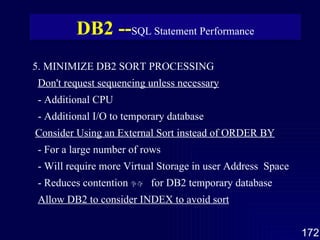 5. MINIMIZE DB2 SORT PROCESSING Don't request sequencing unless necessary - Additional CPU - Additional I/O to temporary database Consider Using an External Sort instead of ORDER BY - For a large number of rows - Will require more Virtual Storage in user Address  Space - Reduces contention 争夺   for DB2 temporary database Allow DB2 to consider INDEX to avoid sort DB2 -- SQL Statement Performance 