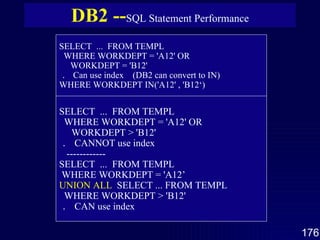 DB2 -- SQL Statement Performance SELECT  ...  FROM TEMPL WHERE WORKDEPT = 'A12' OR WORKDEPT = 'B12' ．  Can use index  (DB2 can convert to IN) WHERE WORKDEPT IN('A12' , 'B12‘)   SELECT  ...  FROM TEMPL WHERE WORKDEPT = 'A12' OR WORKDEPT > 'B12' ．  CANNOT use index ------------ SELECT  ...  FROM TEMPL WHERE WORKDEPT = 'A12’  UNION ALL   SELECT ... FROM TEMPL  WHERE WORKDEPT > 'B12'  ．  CAN use index 