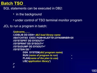 SQL statements can be executed in DB2:  in the background under control of TSO terminal monitor program JCL to run a program in batch: // jobname,…… //JOBLIB DD DSN=  db2 load library name //BATCHTSO  EXEC PGM=IKJEFT01,DYNAMNBR=20 //SYSTSPRT DD SYSOUT=* //SYSPRINT DD SYSOUT=* //SYSUDUMP DD SYSOUT=* //SYSTSIN DD *   DSN  SYSTEM( db2 program name )   RUN ( name of program to run ) -   PLAN( name of the plan to use ) -   LIB(‘ application library’ ) /* // Batch TSO 