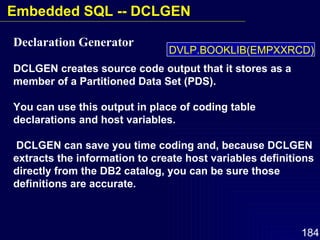 Declaration Generator   DCLGEN creates source code output that it stores as a member of a Partitioned Data Set (PDS).  You can use this output in place of coding table declarations and host variables. DCLGEN can save you time coding and, because DCLGEN extracts the information to create host variables definitions directly from the DB2 catalog, you can be sure those definitions are accurate. DVLP.BOOKLIB(EMPXXRCD) Embedded SQL -- DCLGEN 