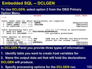 In  DCLGEN  Panel you provide three types of information: 1.  Identify table you want to create host variables for  2.  Name the output data set that will hold the declarations  DCLGEN  will produce. 3.  Specify processing options for the  DCLGEN  run. To Use  DCLGEN , select option 2 from the DB2I Primary Option Menu.  EMP99 EDUCS99 ‘ DVLP.BOOKLIB(EMP99RCD)’ EMP99DCL Embedded SQL -- DCLGEN 