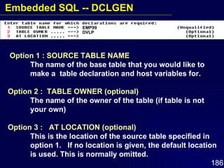 Option 1 : SOURCE TABLE NAME The name of the base table that you would like to  make a  table declaration and host variables for. Option 2 :  TABLE OWNER (optional) The name of the owner of the table (if table is not  your own) Option 3 :  AT LOCATION (optional) This is the location of the source table specified in  option 1.  If no location is given, the default location  is used. This is normally omitted. EMP99 DVLP Embedded SQL -- DCLGEN 