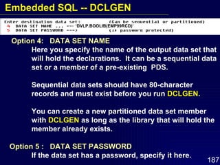 Option 4:  DATA SET NAME Here you specify the name of the output data set that  will hold the declarations.  It can be a sequential data  set or a member of a pre-existing  PDS.  Sequential data sets should have 80-character  records and must exist before you run  DCLGEN . You can create a new partitioned data set member  with  DCLGEN  as long as the library that will hold the  member already exists. Option 5 :  DATA SET PASSWORD If the data set has a password, specify it here. ‘ DVLP.BOOLIB(EMP99RCD)’ Embedded SQL -- DCLGEN 