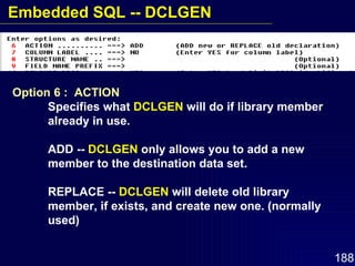 Option 6 :  ACTION Specifies what  DCLGEN  will do if library member  already in use. ADD --  DCLGEN  only allows you to add a new  member to the destination data set. REPLACE --  DCLGEN  will delete old library  member, if exists, and create new one. (normally  used) Embedded SQL -- DCLGEN 