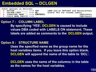 Option 7 :  COLUMN LABEL   By specifying ‘YES’,  DCLGEN  is caused to include  values DBA coded with LABELS ON statement. These  labels are added as comments to the  DCLGEN  output. Option 8 :  STRUCTURE NAME Uses the specified name as the group name for the  host variables items.  If you leave this option blank,  DCLGEN  will append the name of the table to ‘DCL’. DCLGEN  uses the name of the columns in the table  as the names for the host variables. EMP99DCL Embedded SQL -- DCLGEN 