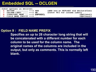 Option 9 :  FIELD NAME PREFIX Specifies an up to 28 character long string that will  be concatenated with a different number for each  column to be used for the column name.  The  original names of the columns are included in the  output, but only as comments. This is normally left  blank. EMP99DCL Embedded SQL -- DCLGEN 