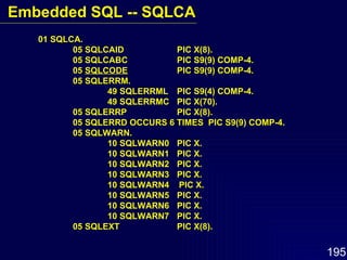 01 SQLCA. 05 SQLCAID PIC X(8). 05 SQLCABC PIC S9(9) COMP-4. 05  SQLCODE PIC S9(9) COMP-4. 05 SQLERRM. 49 SQLERRML PIC S9(4) COMP-4. 49 SQLERRMC PIC X(70). 05 SQLERRP PIC X(8). 05 SQLERRD OCCURS 6 TIMES  PIC S9(9) COMP-4. 05 SQLWARN. 10 SQLWARN0 PIC X. 10 SQLWARN1 PIC X. 10 SQLWARN2 PIC X. 10 SQLWARN3  PIC X. 10 SQLWARN4  PIC X. 10 SQLWARN5 PIC X. 10 SQLWARN6 PIC X. 10 SQLWARN7 PIC X. 05 SQLEXT PIC X(8). Embedded SQL -- SQLCA 