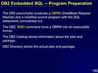 The DB2 precompiler produces a  DBRM  (DataBase Request Module) and a modified source program with the SQL statements commented out. The DB2  BIND  command turns a DBRM into an executable format. The DB2 Catalog stores information about the plan and package. DB2 Directory stores the actual plan and package. DB2 Embedded SQL -- Program Preparation 