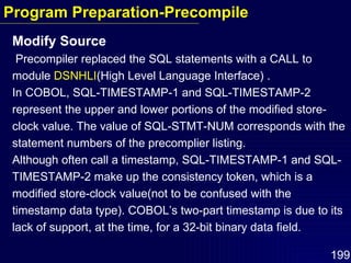 Modify Source Precompiler replaced the SQL statements with a CALL to module  DSNHLI (High Level Language Interface) . In COBOL, SQL-TIMESTAMP-1 and SQL-TIMESTAMP-2  represent the upper and lower portions of the modified store-clock value. The value of SQL-STMT-NUM corresponds with the statement numbers of the precomplier listing. Although often call a timestamp, SQL-TIMESTAMP-1 and SQL-TIMESTAMP-2 make up the consistency token, which is a modified store-clock value(not to be confused with the timestamp data type). COBOL’s two-part timestamp is due to its lack of support, at the time, for a 32-bit binary data field. Program Preparation-Precompile 