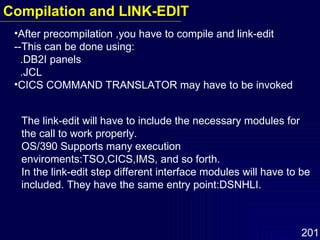 After precompilation ,you have to compile and link-edit --This can be done using: .DB2I panels .JCL CICS COMMAND TRANSLATOR may have to be invoked The link-edit will have to include the necessary modules for the call to work properly. OS/390 Supports many execution enviroments:TSO,CICS,IMS, and so forth. In the link-edit step different interface modules will have to be included. They have the same entry point:DSNHLI.  Compilation and LINK-EDIT 