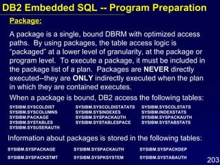 Package: A package is a single, bound DBRM with optimized access paths.  By using packages, the table access logic is “packaged” at a lower level of granularity, at the package or program level.  To execute a package, it must be included in the package list of a plan.  Packages are  NEVER  directly executed--they are  ONLY  indirectly executed when the plan in which they are contained executes. When a package is bound, DB2 access the following tables: SYSIBM.SYSCOLDIST SYSIBM.SYSCOLDISTATATS SYSIBM.SYSCOLSTATS SYSIBM.SYSCOLUMNS SYSIBM.SYSINDEXES SYSIBM.INDEXSTATS SYSIBM.PACKAGE SYSIBM.SYSPACKAUTH SYSIBM.SYSPACKAUTH SYSIBM.SYSTABLES SYSIBM.SYSTABLESPACE SYSIBM.SYSTABSTATS SYSIBM.SYSUSERAUTH Information about packages is stored in the following tables: SYSIBM.SYSPACKAGE SYSIBM.SYSPACKAUTH SYSIBM.SYSPACKDEP SYSIBM.SYSPACKSTMT SYSIBM.SYSPKSYSTEM SYSIBM.SYSTABAUTH   DB2 Embedded SQL -- Program Preparation 