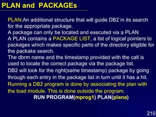 PLAN :An additional structure that will guide DB2 in its search for the appropriate package. A package can only be located and executed via a PLAN A PLAN contains a  PACKAGE LIST , a list of logical pointers to packages which makes specific parts of the directory eligible for the packake search. The dbrm name and the timestamp provided with the call is used to locate the correct package via the package list. DB2 will look for the right(same timestamp) package by going through each entry in the package list in turn until it has a hit. Running a DB2 program is done by associating the plan with the load module. This is done outside the program. RUN PROGRAM( mprog1 )   PLAN( plana ) PLAN and  PACKAGEs 