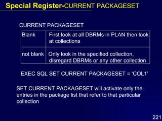 CURRENT PACKAGESET Blank  First look at all DBRMs in PLAN then look   at collections not blank  Only look in the specified collection,    disregard DBRMs or any other collection EXEC SQL SET CURRENT PACKAGESET = ‘COL1’ SET CURRENT PACKAGESET will activate only the entries in the package list that refer to that particular collection Special Register- CURRENT PACKAGESET 