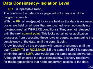 RR  (Repeatable Read) The contens of a data row or page will not change until the program commits. With the  RR , all row(page) locks are held as the data is accessed. Locks are held on all rows that are touched, even no-qualifying rows(not meet all WHRERE conditions). They are not released until the next  commit point . This locks out all other application processes from accessing these rows or pages, guaranteeing the consistency of the data, until the  commit point . A row ‘touched’ by the program will remain unchanged until the user  COMMIT S or  ROLLBACK S.If the same SELECT is repeated within the same  LUW , you would get the same exact answer set. Although RR ensures the data consistency, it is very restrictive  for those applications that need concurrent access to the data. Data Consistency- Isolation Level 