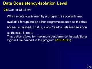 CS (Cursor Stability) When a data row is read by a program, its contents are available for update by other programs as soon as the data access is finished. That is, a row ‘read’ is released as soon as the data is read. This option allows for maximum concurrency, but additional logic will be needed in the program( REFRESH ). Data Consistency-Isolation Level 