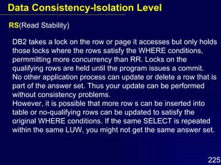 RS (Read Stability) DB2 takes a lock on the row or page it accesses but only holds those locks where the rows satisfy the WHERE conditions, permmitting more concurrency than RR. Locks on the qualifying rows are held until the program issues a commit. No other application process can update or delete a row that is part of the answer set. Thus your update can be performed without consistency problems. However, it is possible that more row s can be inserted into table or no-qualifying rows can be updated to satisfy the original WHERE conditions. If the same SELECT is repeated within the same LUW, you might not get the same answer set. Data Consistency-Isolation Level 