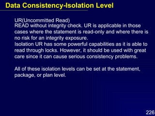 UR(Uncommitted Read) READ without integrity check. UR is applicable in those cases where the statement is read-only and where there is no risk for an integrity exposure. Isolation UR has some powerful capabilities as it is able to read through locks. However, it should be used with great care since it can cause serious consistency problems.  All of these isolation levels can be set at the statement, package, or plan level. Data Consistency-Isolation Level 