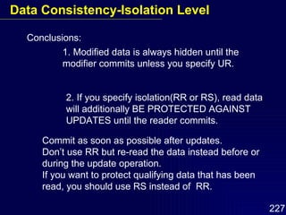 Conclusions: 1. Modified data is always hidden until the modifier commits unless you specify UR. 2. If you specify isolation(RR or RS), read data will additionally BE PROTECTED AGAINST UPDATES until the reader commits. Commit as soon as possible after updates. Don’t use RR but re-read the data instead before or during the update operation. If you want to protect qualifying data that has been read, you should use RS instead of  RR. Data Consistency-Isolation Level 