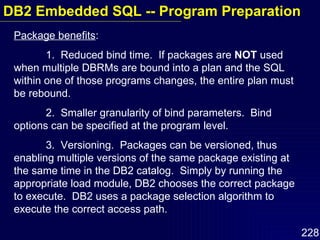 Package benefits :  1.  Reduced bind time.  If packages are  NOT  used when multiple DBRMs are bound into a plan and the SQL within one of those programs changes, the entire plan must be rebound. 2.  Smaller granularity of bind parameters.  Bind options can be specified at the program level.  3.  Versioning.  Packages can be versioned, thus enabling multiple versions of the same package existing at the same time in the DB2 catalog.  Simply by running the appropriate load module, DB2 chooses the correct package to execute.  DB2 uses a package selection algorithm to execute the correct access path. DB2 Embedded SQL -- Program Preparation 
