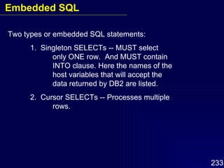 Two types or embedded SQL statements: 1.  Singleton SELECTs -- MUST select  only ONE row.  And MUST contain  INTO clause. Here the names of the host variables that will accept the  data returned by DB2 are listed. 2.  Cursor SELECTs -- Processes multiple  rows. Embedded SQL 