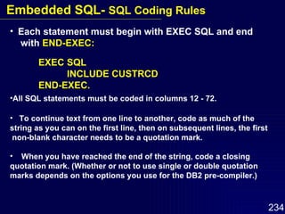 Each statement must begin with EXEC SQL and end  with  END-EXEC: EXEC SQL INCLUDE CUSTRCD END-EXEC. All SQL statements must be coded in columns 12 - 72. To continue text from one line to another, code as much of the  string as you can on the first line, then on subsequent lines, the first non-blank character needs to be a quotation mark.  When you have reached the end of the string, code a closing  quotation mark. (Whether or not to use single or double quotation  marks depends on the options you use for the DB2 pre-compiler.) Embedded SQL-  SQL Coding Rules 