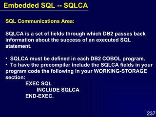 SQL Communications Area: SQLCA is a set of fields through which DB2 passes back information about the success of an executed SQL statement. SQLCA must be defined in each DB2 COBOL program. To have the precompiler include the SQLCA fields in your  program code the following in your WORKING-STORAGE section:   EXEC SQL INCLUDE SQLCA   END-EXEC. Embedded SQL -- SQLCA 
