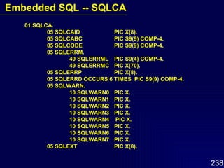 01 SQLCA. 05 SQLCAID PIC X(8). 05 SQLCABC PIC S9(9) COMP-4. 05 SQLCODE PIC S9(9) COMP-4. 05 SQLERRM. 49 SQLERRML PIC S9(4) COMP-4. 49 SQLERRMC PIC X(70). 05 SQLERRP PIC X(8). 05 SQLERRD OCCURS 6 TIMES  PIC S9(9) COMP-4. 05 SQLWARN. 10 SQLWARN0 PIC X. 10 SQLWARN1 PIC X. 10 SQLWARN2 PIC X. 10 SQLWARN3  PIC X. 10 SQLWARN4  PIC X. 10 SQLWARN5 PIC X. 10 SQLWARN6 PIC X. 10 SQLWARN7 PIC X. 05 SQLEXT PIC X(8). Embedded SQL -- SQLCA 