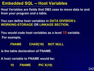 Host Variables are fields that DB2 uses to move data to and from your program and a table.  You can define host variables in  DATA DIVISION’s WORKING-STORAGE  OR  LINKAGE SECTION .  You would code host variables as a level  10  variable. For example, FNAME  CHAR(10) NOT NULL is the table declaration of FNAME.  A host variable to FNAME would be: 10  FNAME PIC X(10) Embedded SQL -- Host Variables 