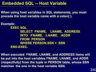 When using host variables in SQL statements, you must precede the host variable name with a colon( : ). Example: EXEC SQL SELECT  FNAME,  LNAME,  ADDRESS INTO :FNAME,  :LNAME,  :ADDR FROM  PERSON WHERE PERSON.SSN = :SSN END-EXEC. When executed  FNAME, LNAME, and ADDRESS items will  be put into the host variables FNAME, LNAME, and ADDR  (respectfully) from the tuple in PERSON table, whose SSN matches  the one in the host variable SSN. Embedded SQL -- Host Variable 