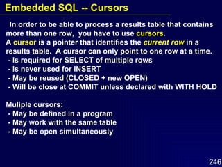 In order to be able to process a results table that contains more than one row,  you have to use  cursors . A  cursor  is a pointer that identifies the  current row  in a results table.  A cursor can only point to one row at a time. - Is required for SELECT of multiple rows - Is never used for INSERT  - May be reused (CLOSED + new OPEN) - Will be close at COMMIT unless declared with WITH HOLD Muliple cursors: - May be defined in a program - May work with the same table - May be open simultaneously Embedded SQL -- Cursors 