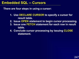 There are four steps in using a cursor: 1.  Use  DECLARE CURSOR  to specify a cursor for  result table. 2.  Issue  OPEN  statement to begin cursor processing. 3.  Issue one  FETCH  statement for each row in result  table. 4.  Conclude cursor processing by issuing  CLOSE   statement. Embedded SQL -- Cursors 