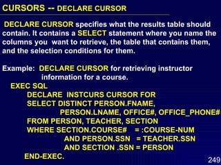 DECLARE CURSOR  specifies what the results table should contain. It contains a  SELECT  statement where you name the columns you  want to retrieve, the table that contains them, and the selection conditions for them. Example:  DECLARE CURSOR  for retrieving instructor  information for a course. EXEC SQL DECLARE  INSTCURS CURSOR FOR  SELECT DISTINCT PERSON.FNAME,  PERSON.LNAME, OFFICE#, OFFICE_PHONE# FROM PERSON, TEACHER, SECTION WHERE SECTION.COURSE#  = :COURSE-NUM AND PERSON.SSN  = TEACHER.SSN AND SECTION .SSN = PERSON END-EXEC. CURSORS  --  DECLARE CURSOR   