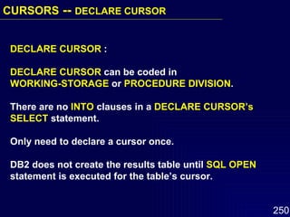 DECLARE CURSOR  : DECLARE CURSOR  can be coded in  WORKING-STORAGE  or  PROCEDURE DIVISION .  There are no  INTO  clauses in a  DECLARE CURSOR’s   SELECT  statement.  Only need to declare a cursor once.  DB2 does not create the results table until  SQL OPEN  statement is executed for the table’s cursor. CURSORS  --  DECLARE CURSOR   