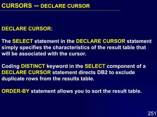 DECLARE CURSOR : The  SELECT  statement in the  DECLARE CURSOR  statement simply specifies the characteristics of the result table that will be associated with the cursor. Coding  DISTINCT  keyword in the  SELECT  component of a DECLARE CURSOR  statement directs DB2 to exclude duplicate rows from the results table. ORDER-BY  statement allows you to sort the result table. CURSORS  --  DECLARE CURSOR   