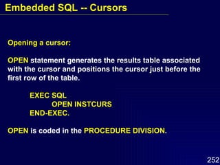 Opening a cursor: OPEN  statement generates the results table associated with the cursor and positions the cursor just before the first row of the table. EXEC SQL OPEN INSTCURS END-EXEC. OPEN  is coded in the  PROCEDURE DIVISION . Embedded SQL -- Cursors 