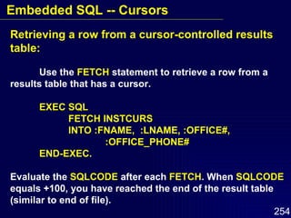 Retrieving a row from a cursor-controlled results table: Use the  FETCH  statement to retrieve a row from a results table that has a cursor. EXEC SQL FETCH INSTCURS INTO :FNAME,  :LNAME, :OFFICE#,  :OFFICE_PHONE# END-EXEC. Evaluate the  SQLCODE  after each  FETCH . When  SQLCODE   equals +100, you have reached the end of the result table  (similar to end of file). Embedded SQL -- Cursors 