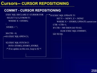 COMMIT - CURSOR REPOSITIONING EXEC SQL DECLARE C1 CURSOR FOR SELECT X,Y,Z FROM T1 WHERE X >:STORX; : STORX = ' '; S0:CTR = 0; S1:EXEC SQL OPEN C1; S2:EXEC SQL FETCH C1  INTO :STORX,:STORY,:STORZ; /* If no update on this row, loop to S2 */ S3:EXEC SQL UPDATE T1 SET Y = :NEWY, Z = :NEWZ WHERE X = :STORX; UPDATE current row CTR = CTR+1; IF CTR < 500 THEN GO TO S2; ELSE EXEC SQL COMMIT; GO TO S0; Cursors--  CURSOR REPOSITIONING 