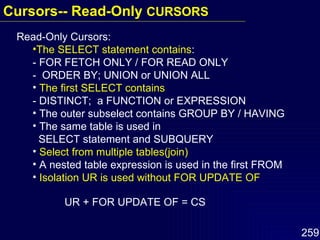 Read-Only Cursors: The SELECT statement contains : - FOR FETCH ONLY / FOR READ ONLY -  ORDER BY; UNION or UNION ALL The first SELECT contains - DISTINCT;  a FUNCTION or EXPRESSION The outer subselect contains GROUP BY / HAVING The same table is used in    SELECT statement and SUBQUERY Select from multiple tables(join) A nested table expression is used in the first FROM Isolation UR is used without FOR UPDATE OF UR + FOR UPDATE OF = CS Cursors-- Read-Only  CURSORS  