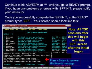 Continue to hit  <ENTER>  at  ***  until you get a READY prompt. If you have any problems or errors with ISPFINIT, please notify  your instructor. Once you successfully complete the ISPFINIT, at the READY  prompt type:  ISPF .  Your screen should look like this: Press <Enter> to remove  IBM license message . Note: All TSO sessions after  this will begin  with this ISPF screen after the initial logon. 