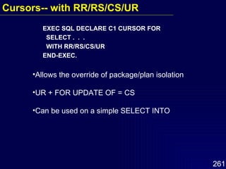 EXEC SQL DECLARE C1 CURSOR FOR SELECT .  .  .  WITH RR/RS/CS/UR  END-EXEC. Allows the override of package/plan isolation UR + FOR UPDATE OF = CS Can be used on a simple SELECT INTO  Cursors-- with RR/RS/CS/UR   