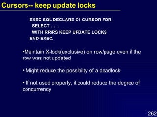 EXEC SQL DECLARE C1 CURSOR FOR SELECT .  .  .  WITH RR/RS KEEP UPDATE LOCKS  END-EXEC. Maintain X-lock(exclusive) on row/page even if the row was not updated Might reduce the possibilty of a deadlock If not used properly, it could reduce the degree of concurrency Cursors-- keep update locks   
