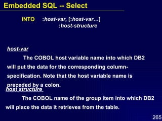 host-var The COBOL host variable name into which DB2 will put the data for the corresponding column-specification. Note that the host variable name is preceded by a colon. INTO   : host-var,  [: host-var… ]   : host-structure host structure  The COBOL name of the group item into which DB2 will place the data it retrieves from the table. Embedded SQL -- Select 