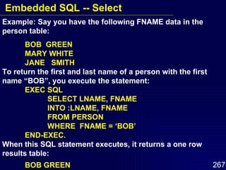 Example: Say you have the following FNAME data in the person table: BOB  GREEN MARY WHITE JANE  SMITH To return the first and last name of a person with the first name “BOB”, you execute the statement: EXEC SQL SELECT LNAME, FNAME INTO :LNAME, FNAME FROM PERSON WHERE  FNAME = ‘BOB’  END-EXEC. When this SQL statement executes, it returns a one row results table: BOB GREEN Embedded SQL -- Select 