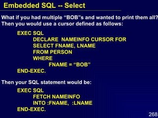 What if you had multiple “BOB”s and wanted to print them all?   Then you would use a cursor defined as follows: EXEC SQL DECLARE  NAMEINFO CURSOR FOR  SELECT FNAME, LNAME FROM PERSON WHERE  FNAME = “BOB” END-EXEC. Then your SQL statement would be: EXEC SQL FETCH NAMEINFO INTO :FNAME,  :LNAME  END-EXEC. Embedded SQL -- Select 