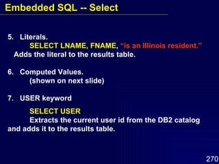 5.  Literals. SELECT LNAME, FNAME ,  “is an Illinois resident.” Adds the literal to the results table. 6.  Computed Values. (shown on next slide) 7.  USER keyword SELECT USER Extracts the current user id from the DB2 catalog and adds it to the results table. Embedded SQL -- Select 