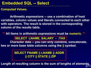 Computed Values. Arithmetic expressions -- use a combination of host variables, column values and literals connected to each other with operators. The result is stored in the corresponding column of the results table.  **  All items in arithmetic expressions must be  numeric .  **   SELECT  LNAME, SALARY  -  :TAX Character data -- you can only combine, concatenate, two or more base table columns using the  ||  symbol.   SELECT FNAME || LNAME || ADDR   || CITY || STATE || ZIP Length of resulting column is the sum of lengths of elements. Embedded SQL -- Select 